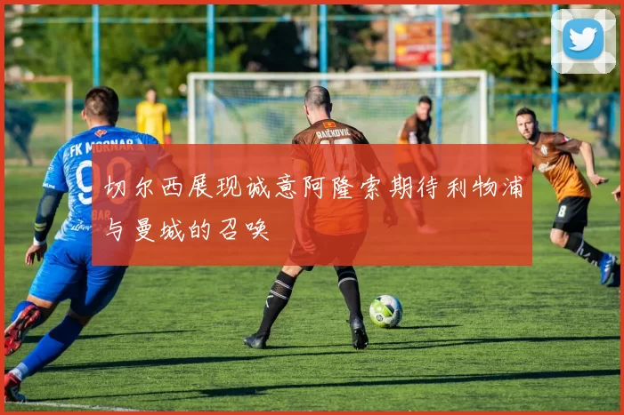 切尔西展现诚意阿隆索期待利物浦与曼城的召唤