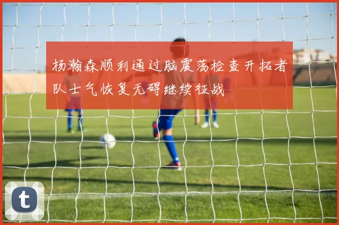 杨瀚森顺利通过脑震荡检查开拓者队士气恢复无碍继续征战