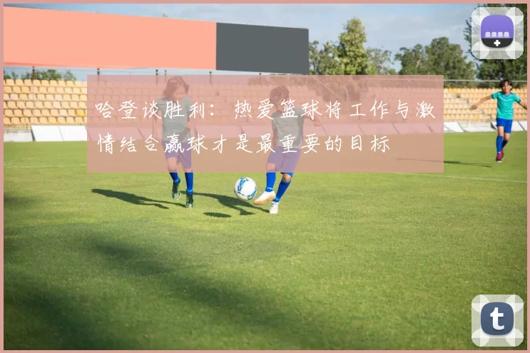 哈登谈胜利：热爱篮球将工作与激情结合赢球才是最重要的目标
