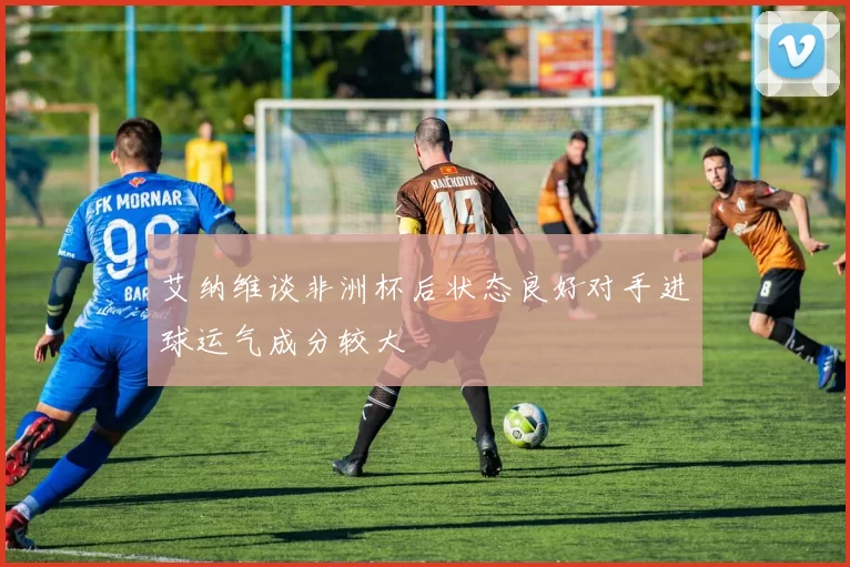 艾纳维谈非洲杯后状态良好对手进球运气成分较大