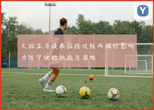 文班亚马谈弗拉格攻防两端的影响力防守他的挑战与困难
