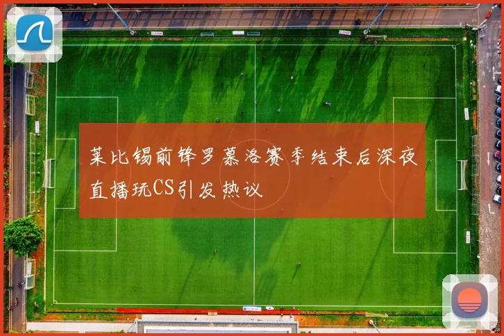 莱比锡前锋罗慕洛赛季结束后深夜直播玩CS引发热议