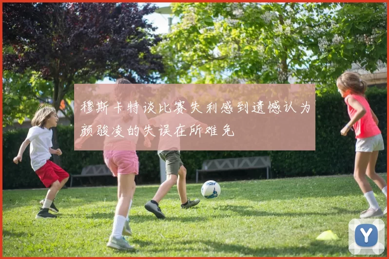 穆斯卡特谈比赛失利感到遗憾认为颜骏凌的失误在所难免