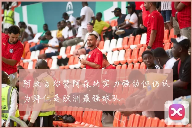 阿坎吉称赞阿森纳实力强劲但仍认为拜仁是欧洲最强球队