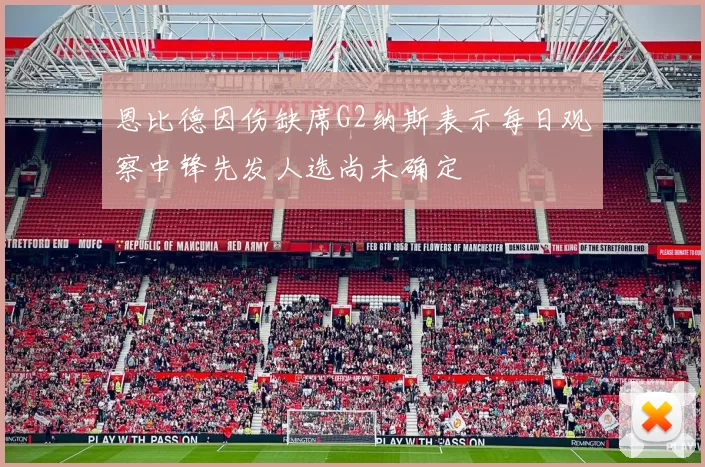 恩比德因伤缺席G2纳斯表示每日观察中锋先发人选尚未确定