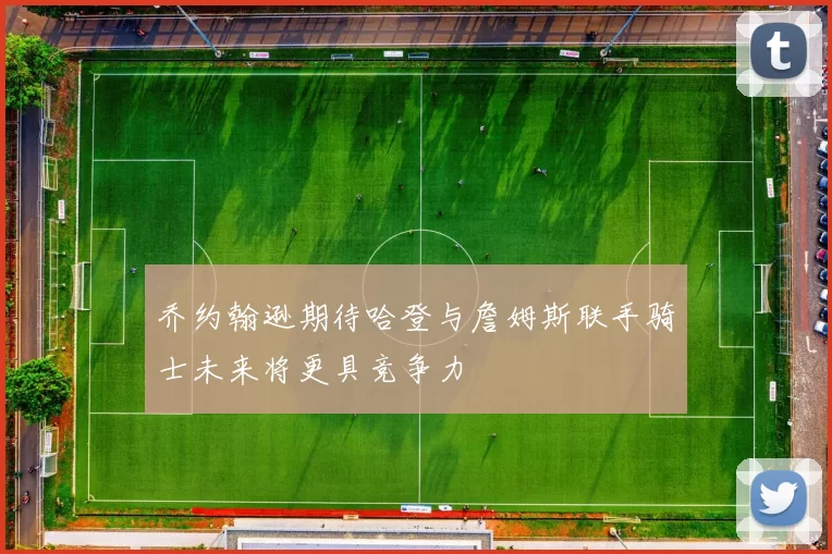 乔约翰逊期待哈登与詹姆斯联手骑士未来将更具竞争力