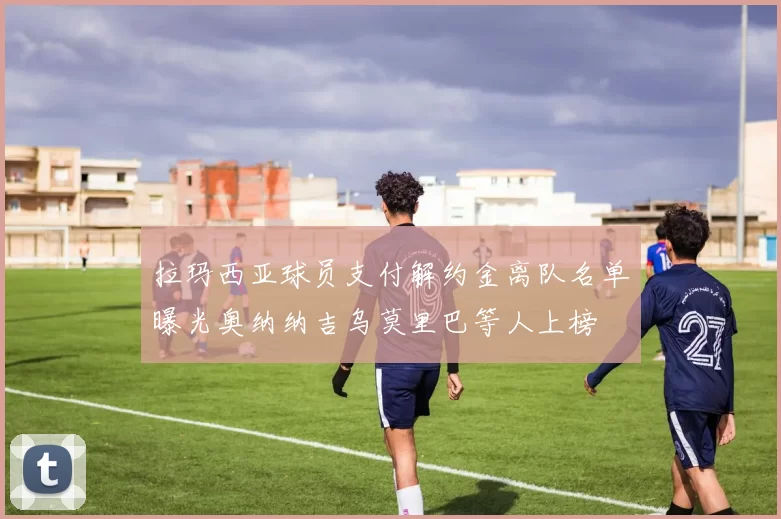拉玛西亚球员支付解约金离队名单曝光奥纳纳吉乌莫里巴等人上榜