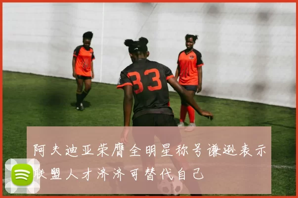 阿夫迪亚荣膺全明星称号谦逊表示联盟人才济济可替代自己