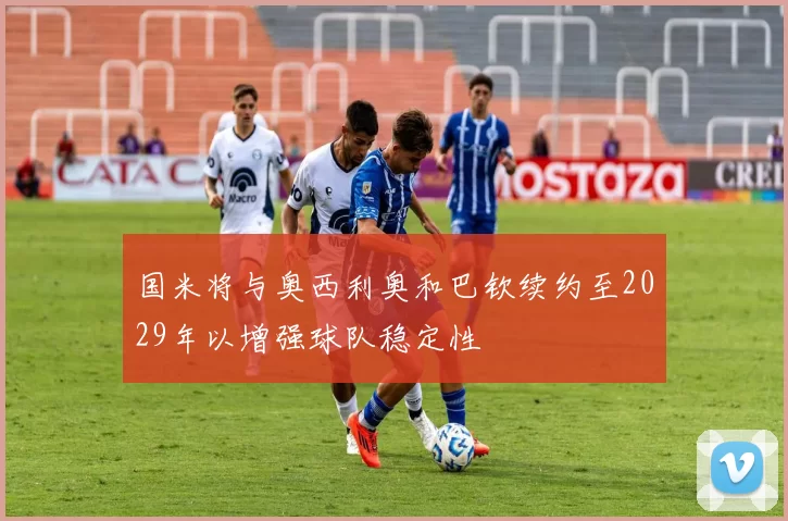 国米将与奥西利奥和巴钦续约至2029年以增强球队稳定性